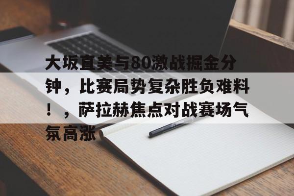 Kaiyun开云中国官网-包含大坂直美与80激战掘金分钟，比赛局势复杂胜负难料！，萨拉赫焦点对战赛场气氛高涨的词条