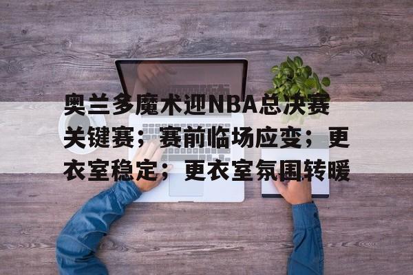 Kaiyun中国官网-奥兰多魔术迎NBA总决赛关键赛；赛前临场应变；更衣室稳定；更衣室氛围转暖的简单介绍