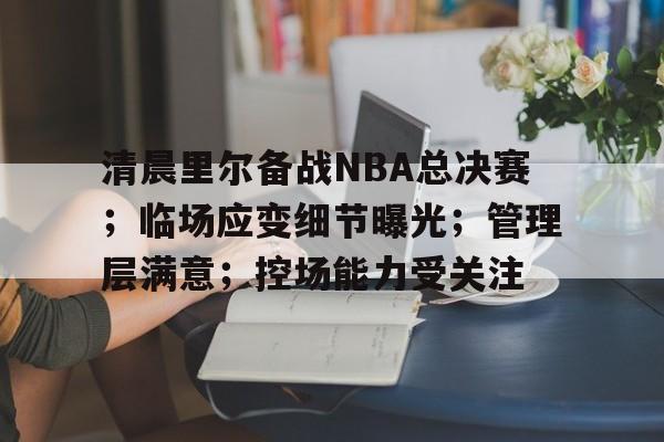 开云网页版中国官网-包含清晨里尔备战NBA总决赛；临场应变细节曝光；管理层满意；控场能力受关注的词条